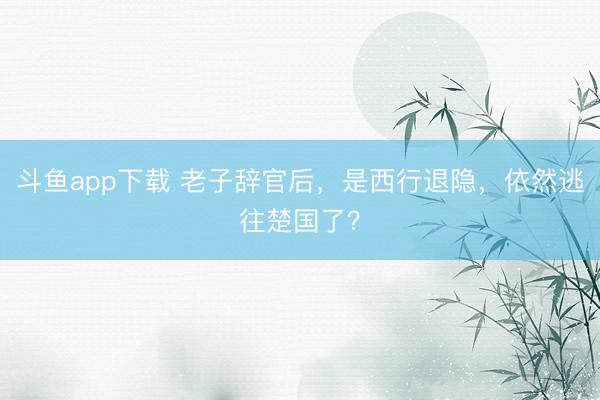 斗鱼app下载 老子辞官后，是西行退隐，依然逃往楚国了？